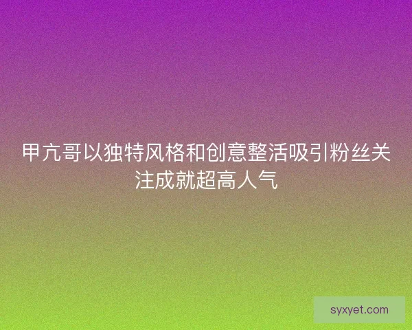 甲亢哥以独特风格和创意整活吸引粉丝关注成就超高人气