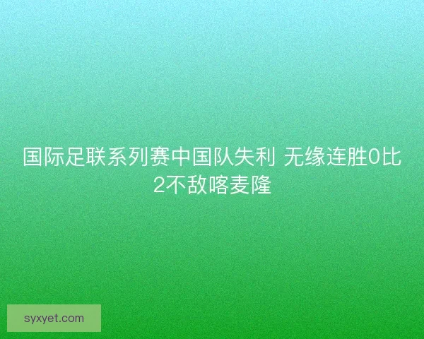 国际足联系列赛中国队失利 无缘连胜0比2不敌喀麦隆