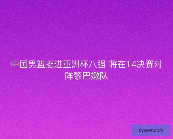 中国男篮挺进亚洲杯八强 将在14决赛对阵黎巴嫩队